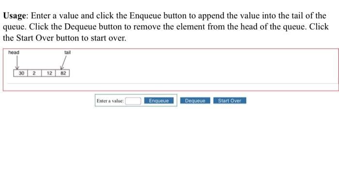 Usage: Enter a value and click the Enqueue button to append the value into the tail of the
queue. Click the Dequeue button to remove the element from the head of the queue. Click
the Start Over button to start over.
head
tail
2 12
Enter a value:
Enqueue
Dequeue Start Over
30
82