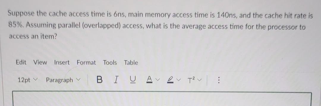 Suppose the cache access time is 6ns, main memory access time is 140ns, and the cache hit rate is
85%. Assuming parallel (overlapped) access, what is the average access time for the processor to
access an item?
Edit View Insert Format Tools Table
12pt Paragraph BIU A
T² :