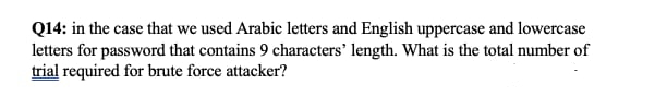 Q14: in the case that we used Arabic letters and English uppercase and lowercase
letters for password that contains 9 characters' length. What is the total number of
trial required for brute force attacker?