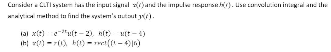 Consider a CLTI system has the input signal x(t) and the impulse response h(t). Use convolution integral and the
analytical method to find the system's output y(t).
-
(a) x(t) ) = e-2tu(t – 2), h(t) = u(t — 4)
(b) x(t) = r(t), h(t) = rect((t − 4)|6)