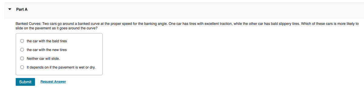 Part A
Banked Curves: Two cars go around a banked curve at the proper speed for the banking angle. One car has tires with excellent traction, while the other car has bald slippery tires. Which of these cars is more likely to
slide on the pavement as it goes around the curve?
the car with the bald tires
the car with the new tires
Neither car will slide.
O It depends on if the pavement is wet or dry.
Submit Request Answer