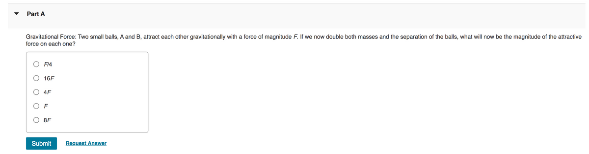 Part A
Gravitational Force: Two small balls, A and B, attract each other gravitationally with a force of magnitude F. If we now double both masses and the separation of the balls, what will now be the magnitude of the attractive
force on each one?
F14
16F
4F
OF
8F
Submit
Request Answer