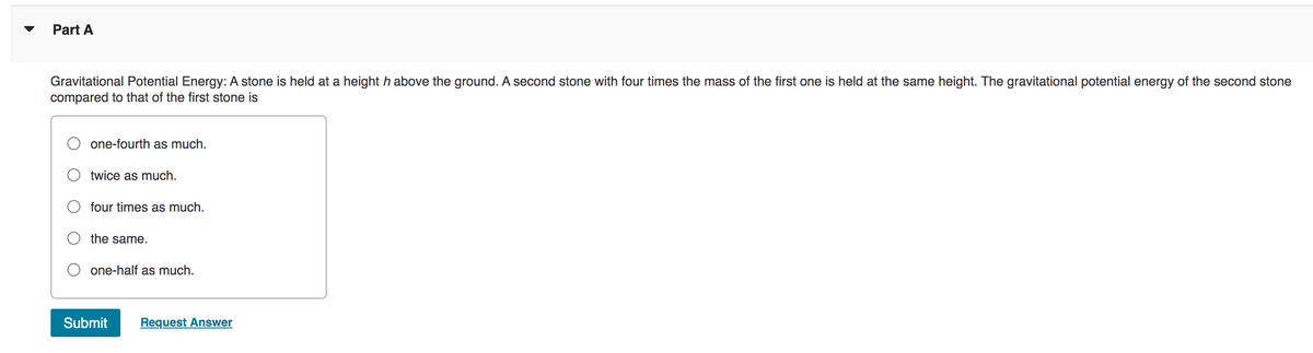 Part A
Gravitational Potential Energy: A stone is held at a height h above the ground. A second stone with four times the mass of the first one is held at the same height. The gravitational potential energy of the second stone
compared to that of the first stone is
one-fourth as much.
twice as much.
four times as much.
the same.
one-half as much.
Submit Request Answer