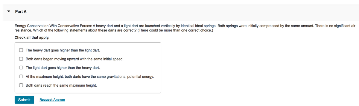 Part A
Energy Conservation With Conservative Forces: A heavy dart and a light dart are launched vertically by identical ideal springs. Both springs were initially compressed by the same amount. There is no significant air
resistance. Which of the following statements about these darts are correct? (There could be more than one correct choice.)
Check all that apply.
The heavy dart goes higher than the light dart.
Both darts began moving upward with the same initial speed.
The light dart goes higher than the heavy dart.
At the maximum height, both darts have the same gravitational potential energy.
Both darts reach the same maximum height.
Submit Request Answer