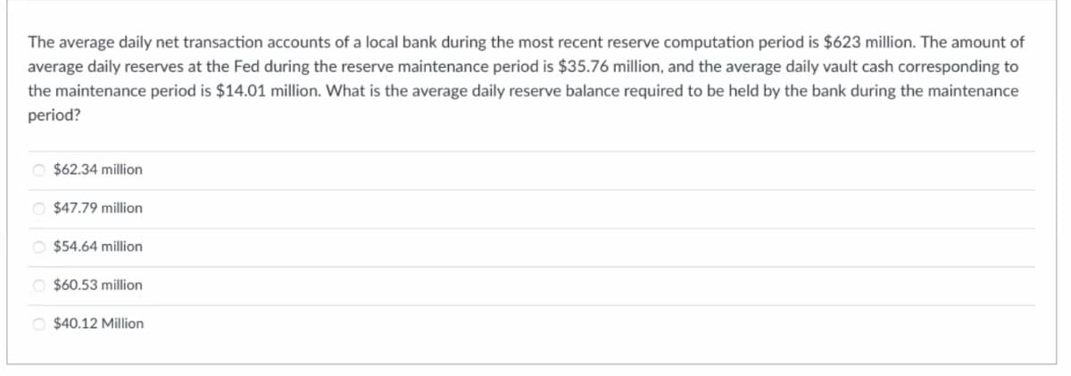 The average daily net transaction accounts of a local bank during the most recent reserve computation period is $623 million. The amount of
average daily reserves at the Fed during the reserve maintenance period is $35.76 million, and the average daily vault cash corresponding to
the maintenance period is $14.01 million. What is the average daily reserve balance required to be held by the bank during the maintenance
period?
O $62.34 million
O $47.79 million
O $54.64 million
O $60.53 million
O $40.12 Million
