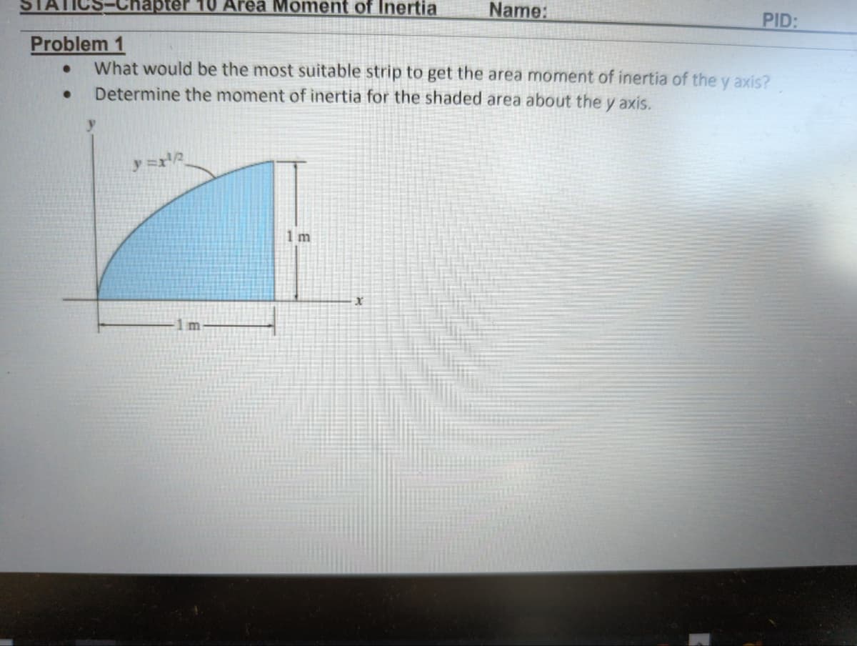 hapter 10 Area Moment of Inertia
●
Problem 1
What would be the most suitable strip to get the area moment of inertia of the y axis?
Determine the moment of inertia for the shaded area about the y axis.
y=r¹2
m
1 m
Name:
x
PID: