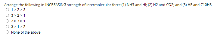 Arrange the following in INCREASING strength of intermolecular force:(1) NH3 and HI; (2) H2 and CO2; and (3) HF and C10H8
O 1>2 > 3
3 > 2 > 1
2 > 3 > 1
3 >1>2
None of the above
O O O O
