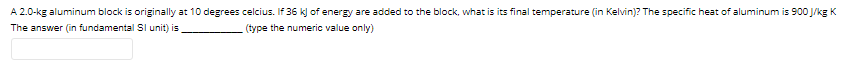 A 2.0-kg aluminum block is originally at 10 degrees celcius. If 36 k] of energy are added to the block, what is its final temperature (in Kelvin)? The specific heat of aluminum is 900 J/kg K
The answer (in fundamental SI unit) is
(type the numeric value only)
