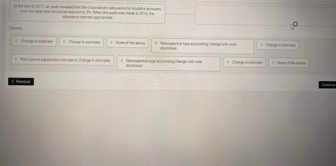 At the end of 2011, an audit revealed that the corporation's allowance for doubtful accounts
was too large and should be reduced to 2%. When the audit was made in 2010, the
allowance seemed appropriate.
Choices:
Change in estimate
Change in estimate
Prior period adjustment (not due to change in principle)
< Previous
None of the above
Retrospective type accounting change with note
disclosure
Retrospective type accounting change with note
disclosure
Change in estimate
Change in estimate
# None of the above
Continue