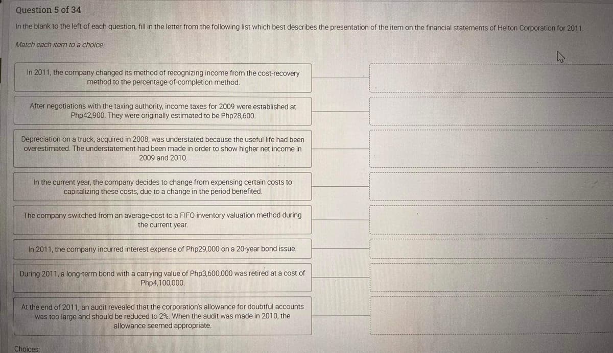 Question 5 of 34
In the blank to the left of each question, fill in the letter from the following list which best describes the presentation of the item on the financial statements of Helton Corporation for 2011.
Match each item to a choice:
In 2011, the company changed its method of recognizing income from the cost-recovery
method to the percentage-of-completion method.
After negotiations with the taxing authority, income taxes for 2009 were established at
Php42,900. They were originally estimated to be Php28,600.
Depreciation on a truck, acquired in 2008, was understated because the useful life had been
overestimated. The understatement had been made in order to show higher net income in
2009 and 2010.
In the current year, the company decides to change from expensing certain costs to
capitalizing these costs, due to a change in the period benefited.
The company switched from an average-cost to a FIFO inventory valuation method during
the current year.
In 2011, the company incurred interest expense of Php29,000 on a 20-year bond issue.
During 2011, a long-term bond with a carrying value of Php3,600,000 was retired at a cost of
Php4,100,000.
At the end of 2011, an audit revealed that the corporation's allowance for doubtful accounts
was too large and should be reduced to 2%. When the audit was made in 2010, the
allowance seemed appropriate.
Choices: