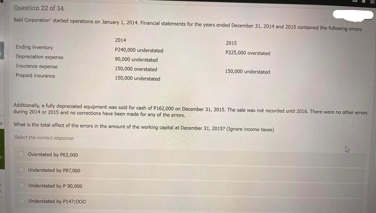 S
1-
Question 22 of 34
Bald Corporation' started operations on January 1, 2014. Financial statements for the years ended December 31, 2014 and 2015 contained the following errors:
Ending inventory
Depreciation expense
Insurance expense
Prepaid insurance
Overstated by P63,000
Understated by P87,000
Additionally, a fully depreciated equipment was sold for cash of P162,000 on December 31, 2015. The sale was not recorded until 2016. There were no other errors
during 2014 or 2015 and no corrections have been made for any of the errors.
What is the total effect of the errors in the amount of the working capital at December 31, 2015? (Ignore income taxes)
Select the correct response:
Understated by P 90,000
2014
P240,000 understated
90,000 understated
150,000 overstated
150,000 understated
Understated by P147;000
2015
P225,000 overstated
150,000 understated