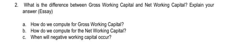 2. What is the difference between Gross Working Capital and Net Working Capital? Explain your
answer (Essay)
a. How do we compute for Gross Working Capital?
b. How do we compute for the Net Working Capital?
c. When will negative working capital occur?