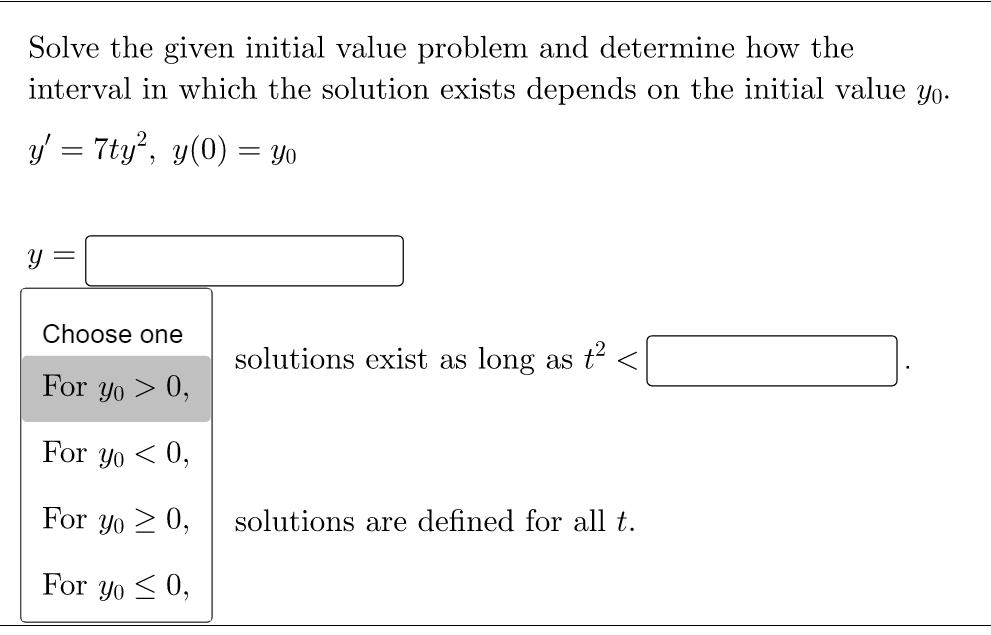 Solve the given initial value problem and determine how the
interval in which the solution exists depends on the initial value yo.
y' = 7ty², y(0) = yo
=
Y
Choose one
solutions exist as long as t²
For yo > 0,
For yo<0,
For yo ≥ 0,
solutions are defined for all t.
For yo≤ 0,