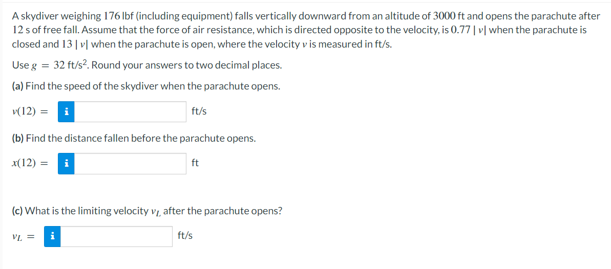 A skydiver weighing 176 lbf (including equipment) falls vertically downward from an altitude of 3000 ft and opens the parachute after
12 s of free fall. Assume that the force of air resistance, which is directed opposite to the velocity, is 0.77 | v | when the parachute is
closed and 13 |v| when the parachute is open, where the velocity v is measured in ft/s.
Use g = 32 ft/s². Round your answers to two decimal places.
(a) Find the speed of the skydiver when the parachute opens.
v(12) =
ft/s
(b) Find the distance fallen before the parachute opens.
x(12) = i
ft
(c) What is the limiting velocity v₁ after the parachute opens?
VL =
i
ft/s