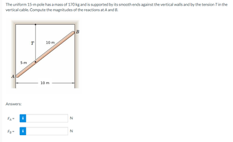 The uniform 15 m pole has a mass of 170kg and is supported by its smooth ends against the vertical walls and by the tension in the
vertical cable Compute the magnitudes of the reactions at A and B
10m
Answers:
10 m
N
N