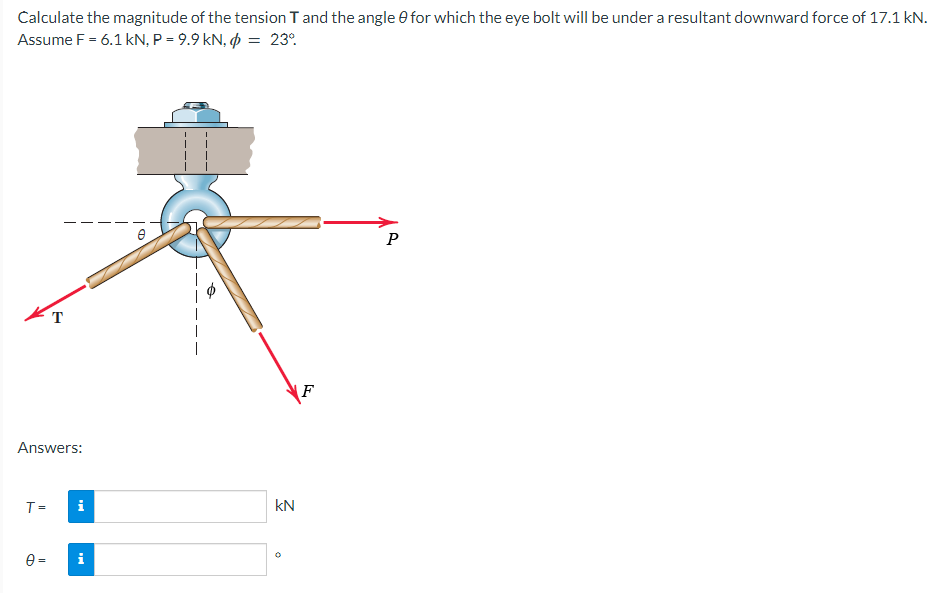 Calculate the magnitude of the tension T and the angle 0 for which the eye bolt will be under a resultant downward force of 17.1 kN.
Assume F = 6.1 kN, P = 9.9 kN, = 23°
P
T
Answers:
T=
0=
H
kN
F