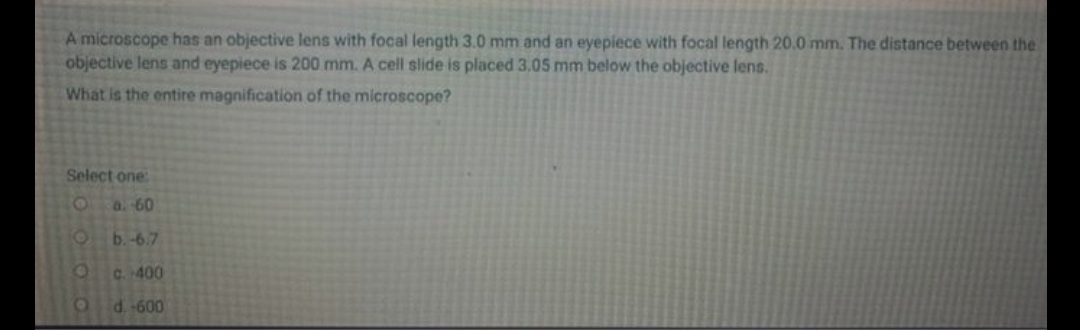 A microscope has an objective lens with focal length 3.0 mm and an eyepiece with focal length 20.0 mm. The distance between the
objective lens and eyepiece is 200 mm. A cell slide is placed 3.05 mm below the objective lens.
What is the entire magnification of the microscope?
Select one
Oa 60
b.-6.7
C. 400
d.-600
