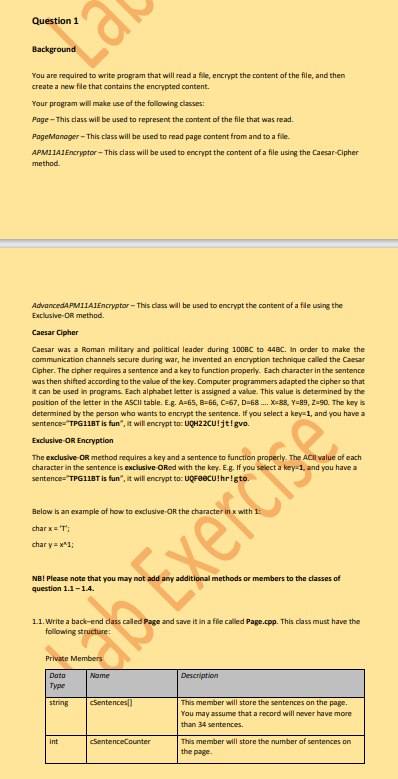 Question 1
Lai
Background
You are required to write program that will read a fille, encrypt the content of the file, and then
create a new file that contains the encrypted content.
Your program will make use of the following classes:
Page - This class will be used to represent the content of the file that was read.
PageManager - This class will be used to read page content from and to a fille.
APM11A1 Encryptor-This class will be used to encrypt the content of a file using the Caesar-Cipher
method.
AdvancedAPM11A1Encryptor-This class will be used to encrypt the content of a file using the
Exclusive-OR method.
Caesar Cipher
Caesar was a Roman military and political leader during 100BC to 44BC. In order to make the
communication channels secure during war, he invented an encryption technique called the Caesar
Cipher. The cipher requires a sentence and a key to function properly. Each character in the sentence
was then shifted according to the value of the key. Computer programmers adapted the cipher so that
it can be used in programs. Each alphabet letter is assigned a value. This value is determined by the
position of the letter in the ASCII table. E.g. A=65, B-66, C-67, D-68 .... X=88, Y=89, Z-90. The key is
determined by the person who wants to encrypt the sentence. If you select a key=1, and you have a
sentence="TPG11BT is fun", it will encrypt to: UQH22CU!jt! gvo.
Exclusive OR Encryption
The exclusive-OR method requires a key and a sentence to function properly. The ACII value of each
character in the sentence is exclusive-ORed with the key. E.g. If you select a key-1, and you have a
sentence="TPG11BT is fun", it will encrypt to: UQFOCU!hr!gto.
Below is an example of how to exclusive-OR the character
charx = 'T';
chary=x^1;
NB! Please note that you may not add any additional methods or members to the classes of
question 1.1-1.4.
1.1. Write a back-end class called Page and save it in a file called Page.cpp. This class must have the
Data
туре
string
on Exerci
int
cSentences[]
SentenceCounter
Description
This member will store the sentences on the page.
You may assume that a record will never have more
than 34 sentences.
This member will store the number of sentences on
the page.