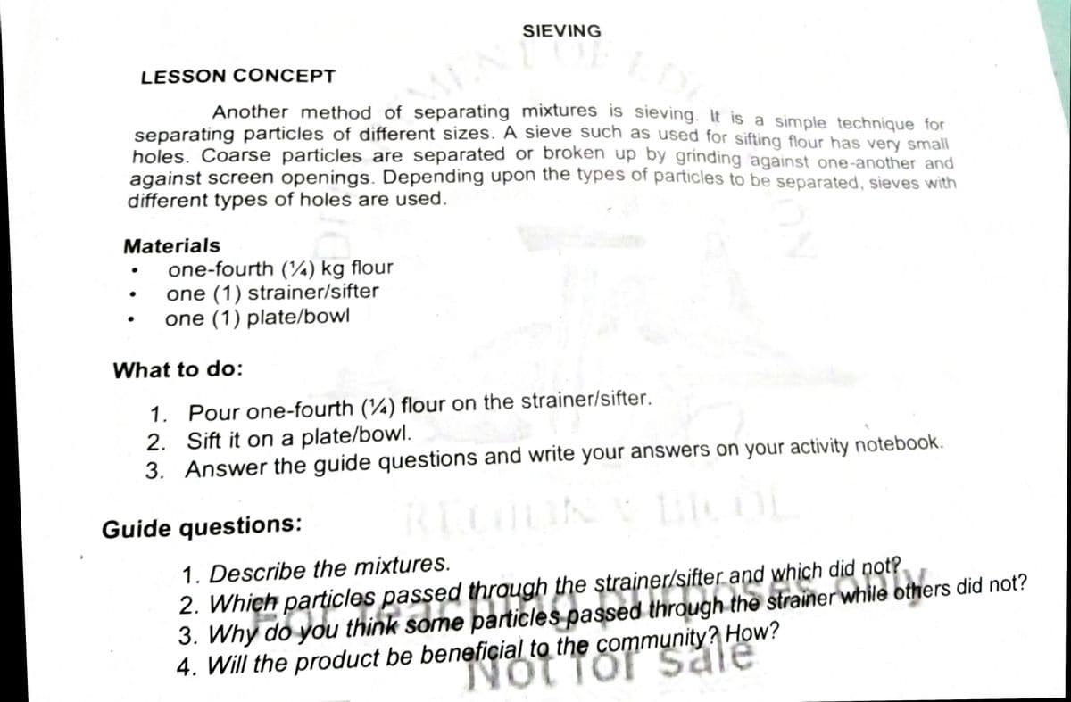 s passed through the strainer/sifter anu while others did not?
SIEVING
LESSON CONCEPT
Another method of separating mixtures is sieving. It is a simple technique for
separating particles of different sizes. A sieve such as used for sifting flour has very small
holes. Coarse particles are separated or broken up by grinding against one-another and
against screen openings. Depending upon the types of particles to be separated, sieves with
different types of holes are used.
Materials
one-fourth (¼) kg flour
one (1) strainer/sifter
one (1) plate/bowl
What to do:
1. Pour one-fourth (¼) flour on the strainer/sifter.
2. Sift it on a plate/bowl.
3. Answer the guide questions and write your answers on your activity notebook.
Guide questions:
1. Describe the mixtures.
2. Which particles passed through the strainer/sifter and which dịd not?
3. Why do you think some particles passed through the strainer while others did not?
4. Will the product be beneficial to the community? How?
NoT Tor sa
