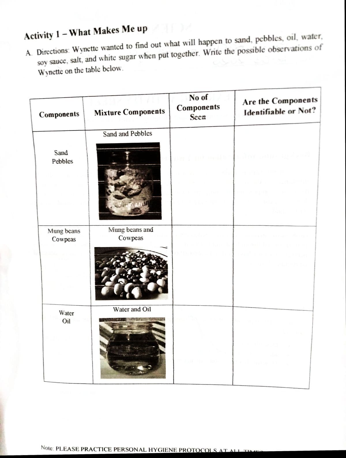 Activity 1 – What Makes Me up
A. Directions: Wynette wanted to find out what will happen to sand, pebbles, oil, water,
soy sauce, salt, and white sugar when put together. Write the possible observations of
Wynette on the table below.
No of
Are the Components
Components
Seen
Components
Mixture Components
Identifiable or Not?
Sand and Pebbles
Sand
Pebbles
Mung beans
Cowpeas
Mung beans and
Cowpeas
Water
Water and Oil
Oil
Note: PLEASE PRACTICE PERSONAL HYGIENE PROTOCOLS AT ALI TIP
