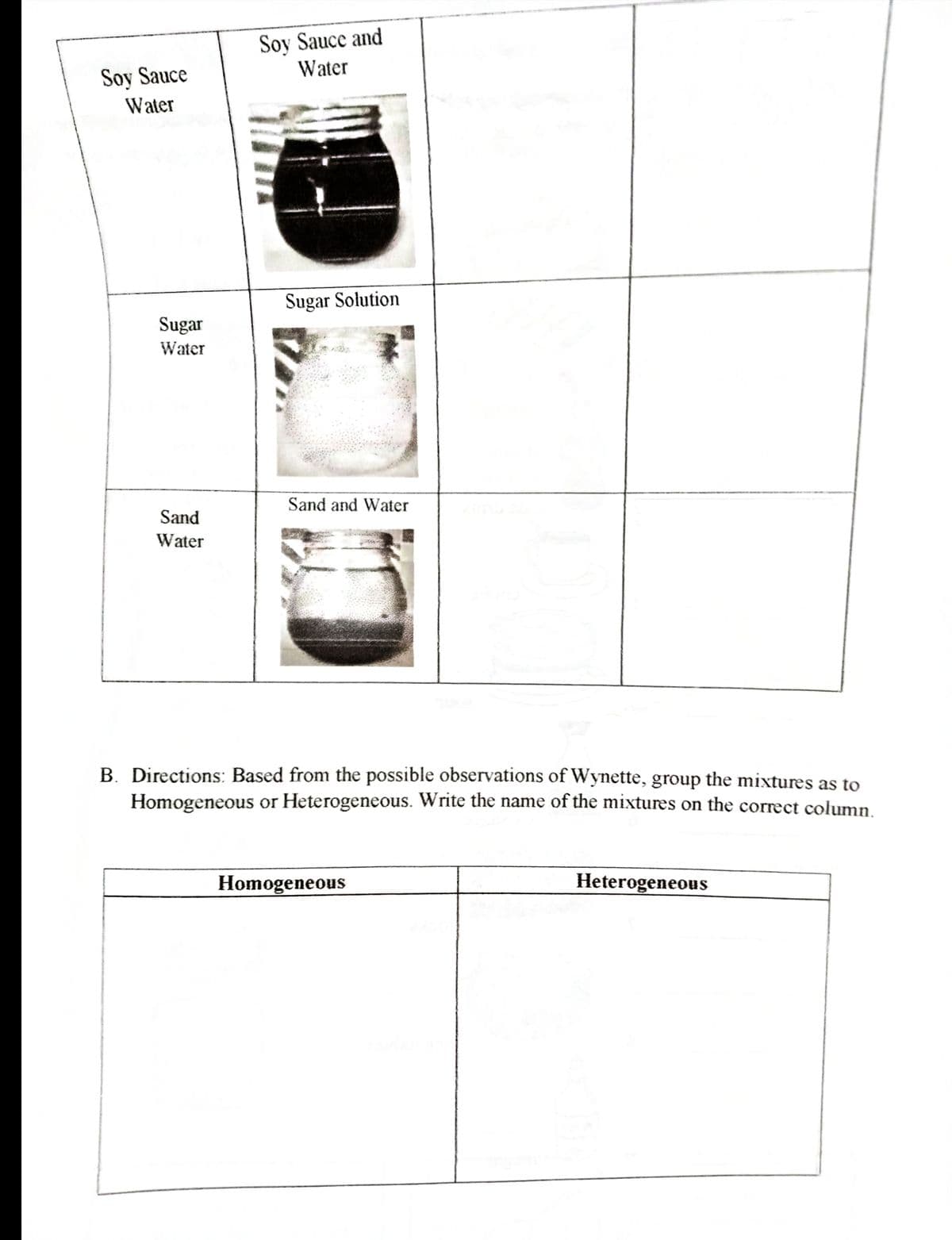 Soy Sauce and
Water
Soy Sauce
Water
Sugar Solution
Sugar
Water
Sand and Water
Sand
Water
B. Directions: Based from the possible observations of Wynette, group the mixtures as to
Homogeneous or Heterogeneous. Write the name of the mixtures on the correct column.
Homogeneous
Heterogeneous
