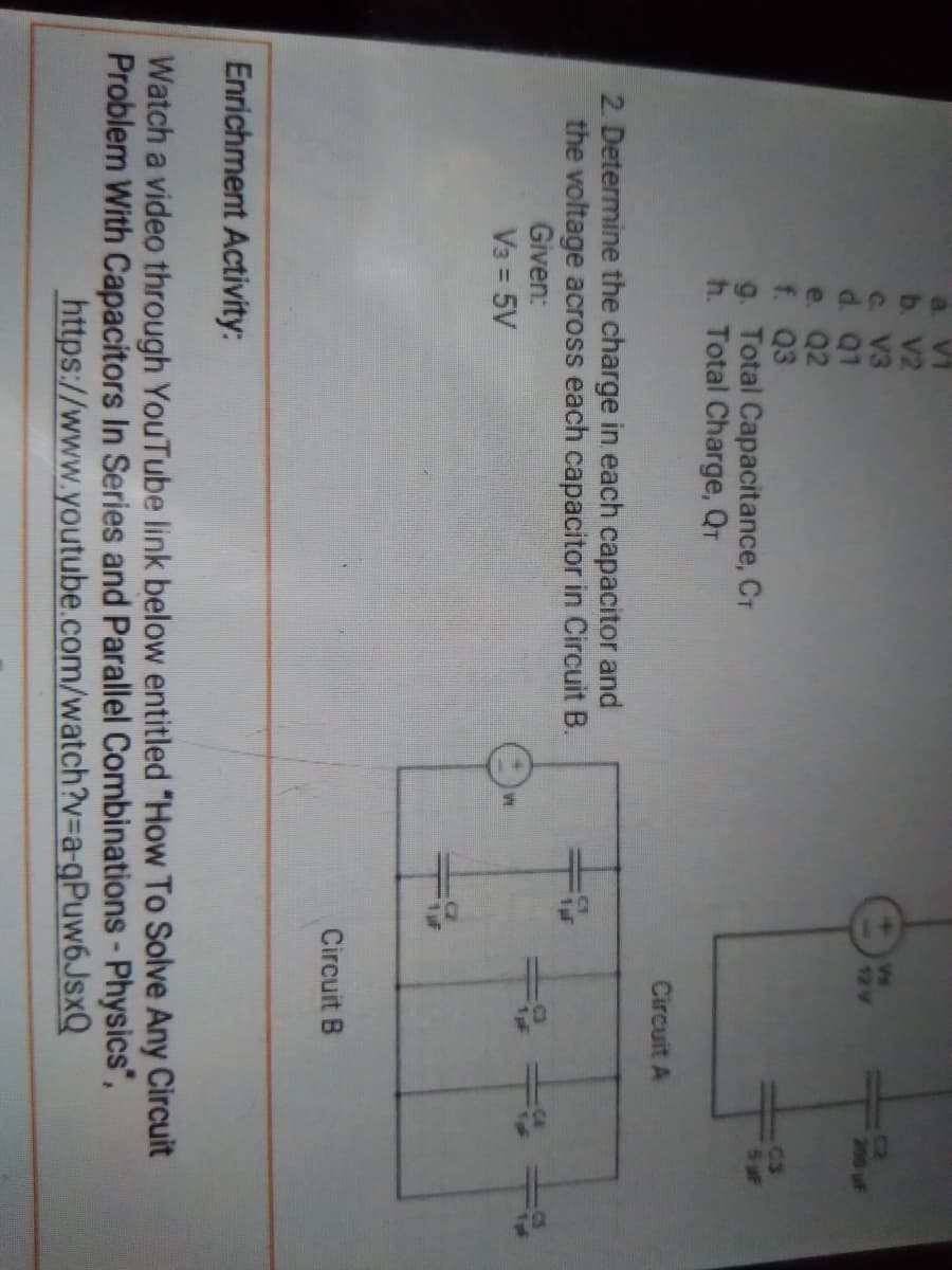 a. V1
b. V2
C. V3
d. Q1
e. Q2
f. Q3
9. Total Capacitance, Cr
h. Total Charge, QT
12 V
200 uF
C3
6uF
Circuit A
2. Determine the charge in each capacitor and
the voltage across each capacitor in Circuit B.
1pf
Given:
V3 = 5V
Circuit B
Enrichment Activity:
Watch a video through YouTube link below entitled "How To Solve Any Circuit
Problem With Capacitors In Series and Parallel Combinations - Physics",
https://www.youtube.com/watch?v=a-gPuw6JsxQ
