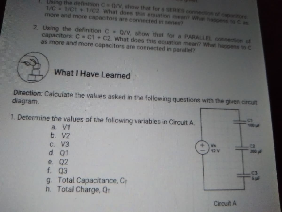 Using the definition C 0/V, show that for a SERIES connection of capacitors
1/C= 1/C1 + 1/C2. What does this equation mean? What happens to C as
more and more capacitors are connected in series?
TO
TO
2. Using the definition C = Q/V, show that for a PARALLEL connection of
capacitors: C = C1 + C2. What does this equation mean? What happens to C
as more and more capacitors are connected in parallel?
What I Have Learned
Direction: Calculate the values asked in the following questions with the given circuit
diagram.
1. Determine the values of the following variables in Circuit A.
C1
100 uf
a. V1
b. V2
Vs
12 V
C2
200 uF
C. V3
d. Q1
e. Q2
f. Q3
g. Total Capacitance, CT
h. Total Charge, Qr
C3
Circuit A
