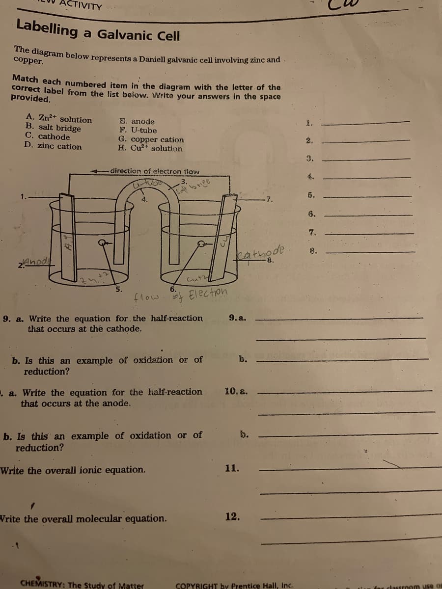 ACTIVITY
Labelling
a Galvanic Cell
he diagram below represents a Daniell galvanic cell involving zinc and
сopper.
Match each numbered item in the diagram with the letter of the
correct label from the list below. Write your answers in the space
provided.
A. Zn2+ solution
B. salt bridge
C. cathode
D. zinc cation
E. anode
F. U-tube
G. copper cation
H. Cu2+ solution
1.
2.
3.
direction of electron flow
4.
3.
Saltbrice
5.
6.
7.
8.
fathode
2Ahodi
Cut
flow
Election
9. a. Write the equation for the half-reaction
that occurs at the cathode.
9. a.
b. Is this an example of oxidation or of
reduction?
b.
10. &.
. a. Write the equation for the half-reaction
that occurs at the anode,
b. Is this an example of oxidation or of
reduction?
b.
Write the overall ionic equation.
11.
Write the overall molecular equation.
12.
CHEMISTRY: The Study of Matter
COPYRIGHT by Prentice Hall, Inc.
dar classroom use on
