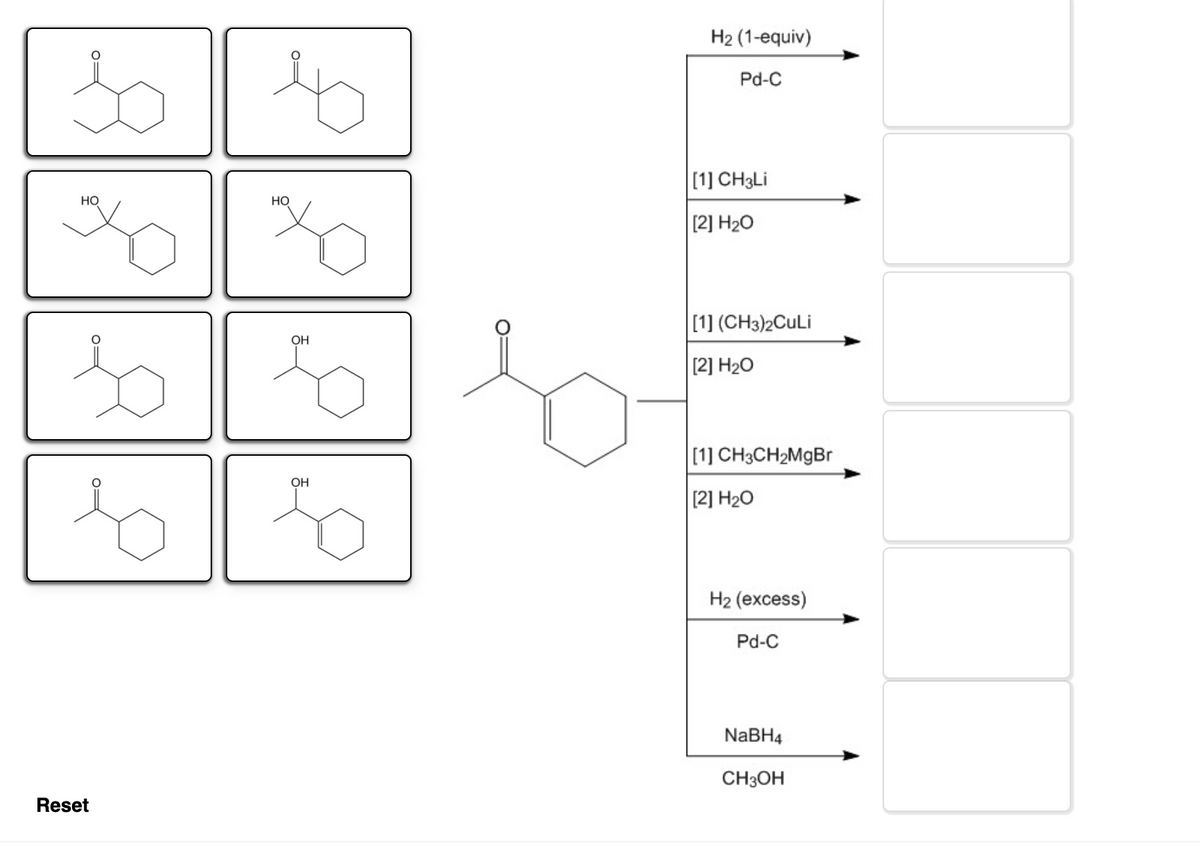 H2 (1-equiv)
Pd-C
[1] CH3LI
HO
Но
[2] H20
[1] (CH3)2CuLi
OH
[2] H20
[1] CH3CH2MGB
OH
[2] H20
H2 (excess)
Pd-C
NABH4
CH3OH
Reset
