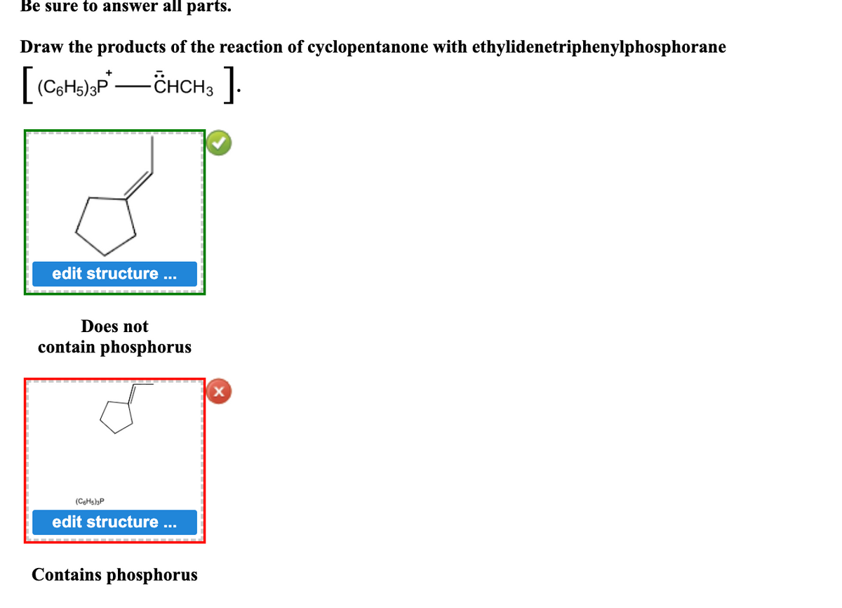 Be sure to answer all parts.
Draw the products of the reaction of cyclopentanone with ethylidenetriphenylphosphorane
-ČHCH3 ]
edit structure ...
Does not
contain phosphorus
(CgHs)3P
edit structure
Contains phosphorus
