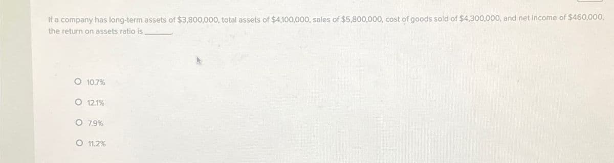 If a company has long-term assets of $3,800,000, total assets of $4,100,000, sales of $5,800,000, cost of goods sold of $4,300,000, and net income of $460,000,
the return on assets ratio is
O 10.7%
OOO
O 12.1%
O 7.9%
O 11.2%