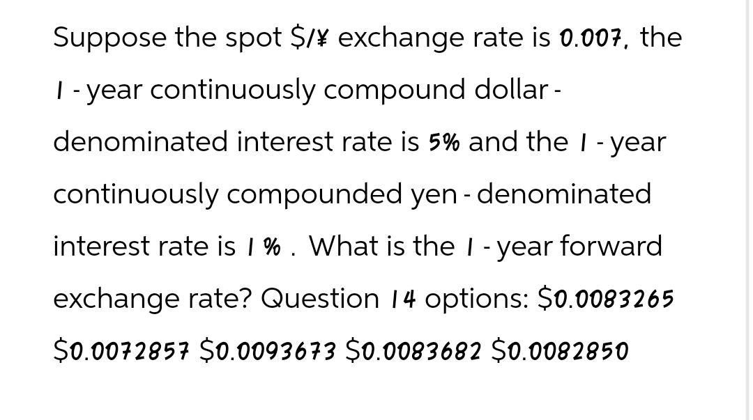 Suppose the spot $/¥ exchange rate is 0.007, the
I -year continuously compound dollar -
denominated interest rate is 5% and the I - year
continuously compounded yen - denominated
interest rate is 1 % . What is the I - year forward
exchange rate? Question 14 options: $0.0083265
$0.0072857 $0.0093673 $0.0083682 $0.0082850