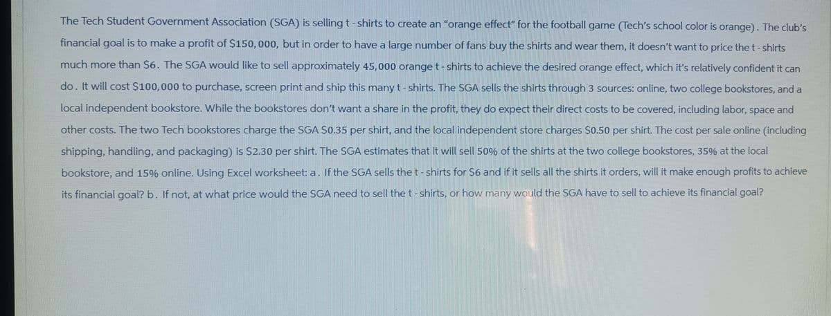 The Tech Student Government Association (SGA) is selling t-shirts to create an "orange effect" for the football game (Tech's school color is orange). The club's
financial goal is to make a profit of $150, 000, but in order to have a large number of fans buy the shirts and wear them, it doesn't want to price the t-shirts
much more than $6. The SGA would like to sell approximately 45,000 orange t-shirts to achieve the desired orange effect, which it's relatively confident it can
do. It will cost $100,000 to purchase, screen print and ship this many t-shirts. The SGA sells the shirts through 3 sources: online, two college bookstores, and a
local independent bookstore. While the bookstores don't want a share in the profit, they do expect their direct costs to be covered, including labor, space and
other costs. The two Tech bookstores charge the SGA $0.35 per shirt, and the local independent store charges $0.50 per shirt. The cost per sale online (including
shipping, handling, and packaging) is $2.30 per shirt. The SGA estimates that it will sell 50% of the shirts at the two college bookstores, 35% at the local
bookstore, and 15% online. Using Excel worksheet: a. If the SGA sells the t-shirts for $6 and if it sells all the shirts it orders, will it make enough profits to achieve
its financial goal? b. If not, at what price would the SGA need to sell the t-shirts, or how many would the SGA have to sell to achieve its financial goal?