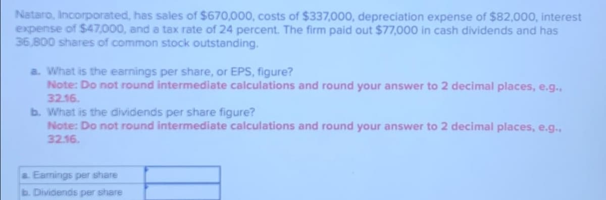 Nataro, Incorporated, has sales of $670,000, costs of $337,000, depreciation expense of $82,000, interest
expense of $47,000, and a tax rate of 24 percent. The firm paid out $77,000 in cash dividends and has
36,800 shares of common stock outstanding.
a. What is the earnings per share, or EPS, figure?
Note: Do not round intermediate calculations and round your answer to 2 decimal places, e.g.,
32.16.
b. What is the dividends per share figure?
Note: Do not round intermediate calculations and round your answer to 2 decimal places, e.g.,
32.16.
a. Earnings per share
b. Dividends per share