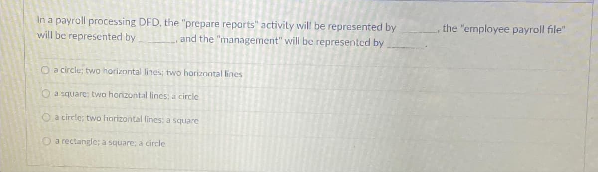 In a payroll processing DFD, the "prepare reports" activity will be represented by
will be represented by
, and the "management" will be represented by
O a circle; two horizontal lines; two horizontal lines
O a square; two horizontal lines; a circle
O a circle; two horizontal lines; a square
O a rectangle; a square; a circle
the "employee payroll file"