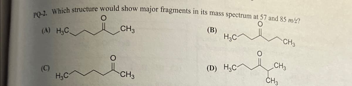 PQ-2. Which structure would show major fragments in its mass spectrum at 57 and 85 m/z?
O
O
(A) H3C
(C)
H3C
CH3
CH3
(B)
H3C
(D) H3C
CH3
CH3
CH3