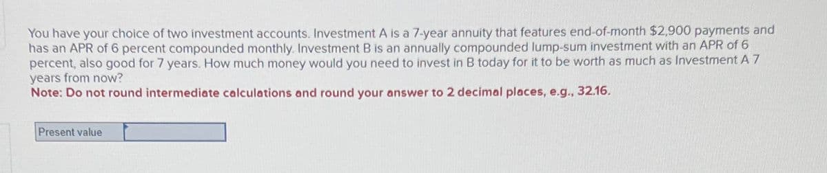 You have your choice of two investment accounts. Investment A is a 7-year annuity that features end-of-month $2,900 payments and
has an APR of 6 percent compounded monthly. Investment B is an annually compounded lump-sum investment with an APR of 6
percent, also good for 7 years. How much money would you need to invest in B today for it to be worth as much as Investment A 7
years from now?
Note: Do not round intermediate calculations and round your answer to 2 decimal places, e.g., 32.16.
Present value