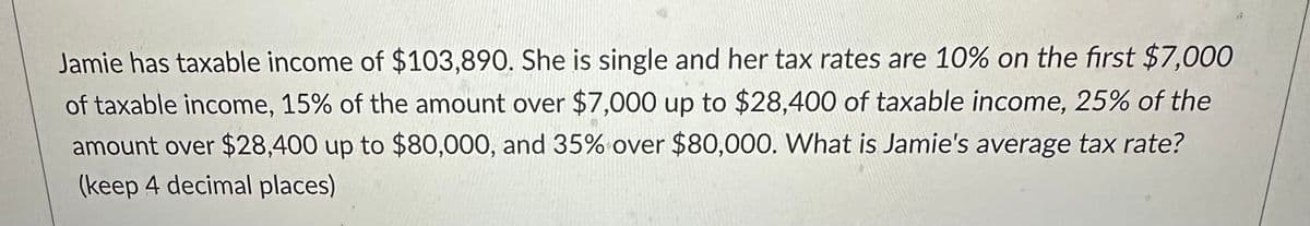 Jamie has taxable income of $103,890. She is single and her tax rates are 10% on the first $7,000
of taxable income, 15% of the amount over $7,000 up to $28,400 of taxable income, 25% of the
amount over $28,400 up to $80,000, and 35% over $80,000. What is Jamie's average tax rate?
(keep 4 decimal places)