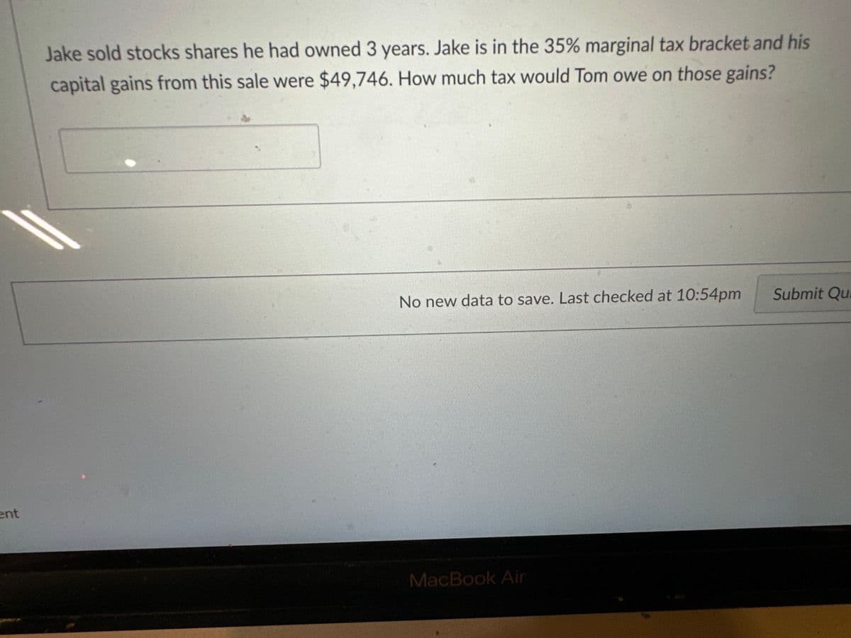 ent
Jake sold stocks shares he had owned 3 years. Jake is in the 35% marginal tax bracket and his
capital gains from this sale were $49,746. How much tax would Tom owe on those gains?
No new data to save. Last checked at 10:54pm
MacBook Air
Submit Qu