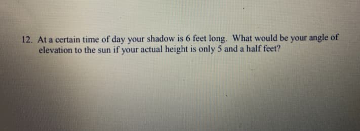 12. At a certain time of day your shadow is 6 feet long. What would be your angle of
elevation to the sun if your actual height is only 5 and a half feet?
