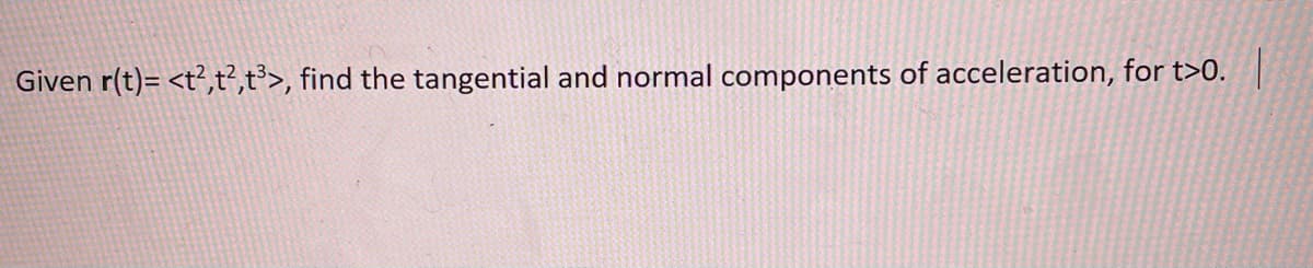 **Problem Statement: Finding Tangential and Normal Components of Acceleration**

Given the position vector function \( \mathbf{r}(t) = \langle t^2, t^2, t^3 \rangle \), find the tangential and normal components of acceleration, for \( t > 0 \).

**Explanation:**

The position vector \(\mathbf{r}(t)\) specifies the location of a particle in 3-dimensional space as a function of time \( t \).

To find the tangential and normal components of acceleration, we need to follow these steps:

1. **Calculate the Velocity Vector \(\mathbf{v}(t)\):**
   \[
   \mathbf{v}(t) = \frac{d\mathbf{r}(t)}{dt}
   \]
   Compute the derivative of \(\mathbf{r}(t)\) with respect to \( t \).

2. **Calculate the Speed \(v(t)\):**
   \[
   v(t) = \|\mathbf{v}(t)\|
   \]
   Compute the magnitude of the velocity vector.

3. **Calculate the Acceleration Vector \(\mathbf{a}(t)\):**
   \[
   \mathbf{a}(t) = \frac{d\mathbf{v}(t)}{dt}
   \]
   Compute the derivative of \(\mathbf{v}(t)\) with respect to \( t \).

4. **Calculate the Tangential Component of Acceleration \( a_T \):**
   \[
   a_T = \frac{d}{dt}v(t)
   \]

5. **Calculate the Normal Component of Acceleration \( a_N \):**
   \[
   a_N = \sqrt{\|\mathbf{a}(t)\|^2 - a_T^2}
   \]
   Determine the component of acceleration perpendicular to the tangential component.