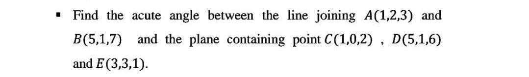 ■
Find the acute angle between the line joining A(1,2,3) and
B(5,1,7) and the plane containing point C(1,0,2), D(5,1,6)
and E(3,3,1).