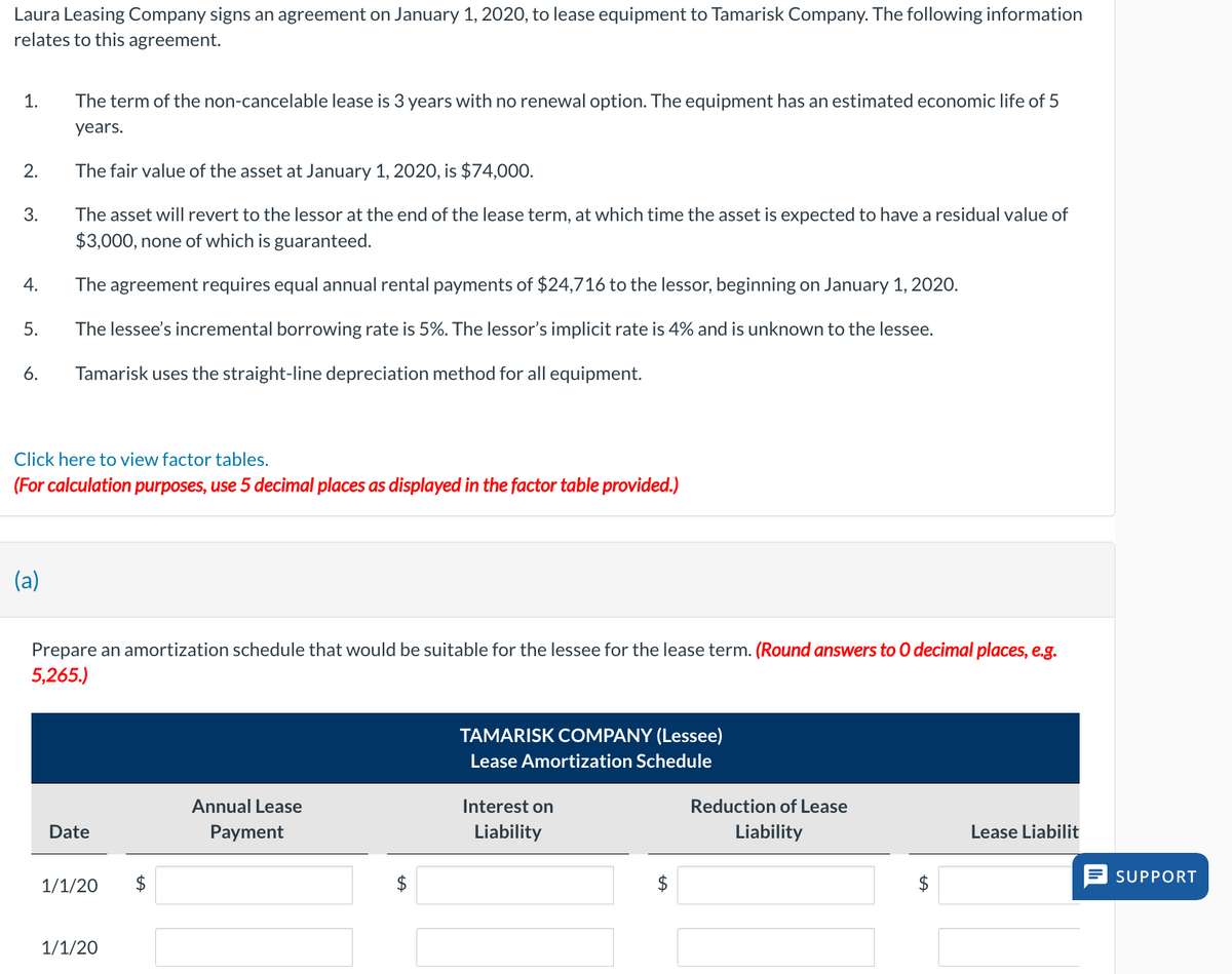 Laura Leasing Company signs an agreement on January 1, 2020, to lease equipment to Tamarisk Company. The following information
relates to this agreement.
1.
The term of the non-cancelable lease is 3 years with no renewal option. The equipment has an estimated economic life of 5
years.
2.
The fair value of the asset at January 1, 2020, is $74,000.
3.
The asset will revert to the lessor at the end of the lease term, at which time the asset is expected to have a residual value of
$3,000, none of which is guaranteed.
4.
The agreement requires equal annual rental payments of $24,716 to the lessor, beginning on January 1, 2020.
5.
The lessee's incremental borrowing rate is 5%. The lessor's implicit rate is 4% and is unknown to the lessee.
6.
Tamarisk uses the straight-line depreciation method for all equipment.
Click here to view factor tables.
(For calculation purposes, use 5 decimal places as displayed in the factor table provided.)
(a)
Prepare an amortization schedule that would be suitable for the lessee for the lease term. (Round answers to O decimal places, e.g.
5,265.)
Date
1/1/20
$
1/1/20
TAMARISK COMPANY (Lessee)
Lease Amortization Schedule
Annual Lease
Payment
Interest on
Liability
Reduction of Lease
Liability
Lease Liabilit
SUPPORT