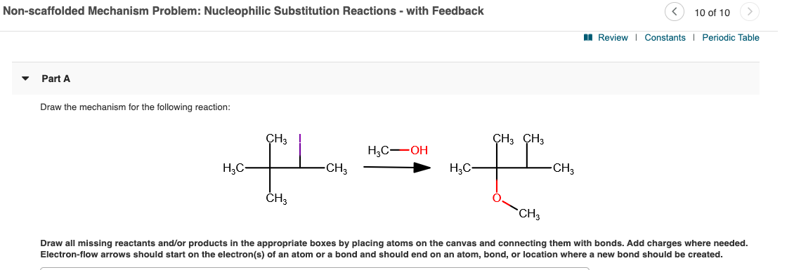 Non-scaffolded Mechanism Problem: Nucleophilic Substitution Reactions - with Feedback
10 of 10
II Review | Constants Periodic Table
Part A
Draw the mechanism for the following reaction:
ÇH3
CH3 CH3
H,C-OH
H;C-
-CH3
H;C-
-CH3
ČH3
`CH3
Draw all missing reactants and/or products in the appropriate boxes by placing atoms on the canvas and connecting them with bonds. Add charges where needed.
Electron-flow arrows should start on the electron(s) of an atom or a bond and should end on an atom, bond, or location where a new bond should be created.
