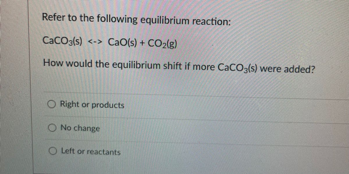 Refer to the following equilibrium reaction:
CACO3(s) <-> CaO(s) + CO2lg)
How would the equilibrium shift if more CaCO,(s) were added?
O Right or products
O No change
OLeft or reactants
