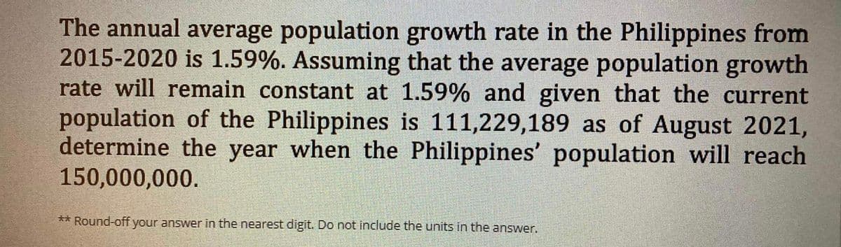 The annual average population growth rate in the Philippines from
2015-2020 is 1.59%. Assuming that the average population growth
rate will remain constant at 1.59% and given that the current
population of the Philippines is 111,229,189 as of August 2021,
determine the year when the Philippines' population will reach
150,000,000.
** Round-off your answer in the nearest digit. Do not include the units in the answer.
