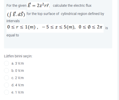 For the given E = 2z?rî, calculate the electric flux
(SĒ. dš) for the top surface of cylindrical region defined by
intervals
0srs 1(m), - 5<z5 5(m), 0 <ø< 2n is
equal to
Lütfen birini seçin:
O a. 3 V.m
O b. 0 V.m
c. 2 V.m
d. 4 V.m
O e. 1 V.m
