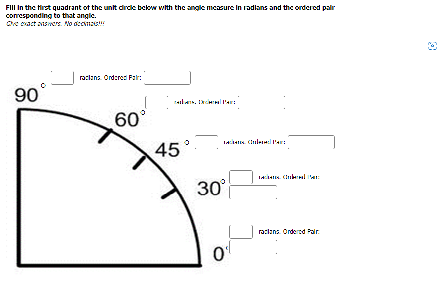 Fill in the first quadrant of the unit circle below with the angle measure in radians and the ordered pair
corresponding to that angle.
Give exact answers. No decimals!!!
90
radians. Ordered Pair:
60°
radians. Ordered Pair:
45
radians. Ordered Pair:
30°
09
radians. Ordered Pair:
radians. Ordered Pair: