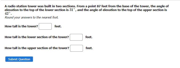 A radio station tower was built in two sections. From a point 87 feet from the base of the tower, the angle of
elevation to the top of the lower section is 31°, and the angle of elevation to the top of the upper section is
42°.
Round your answers to the nearest foot.
How tall is the tower?
feet.
How tall is the lower section of the tower?
How tall is the upper section of the tower?
Submit Question
feet.
feet.