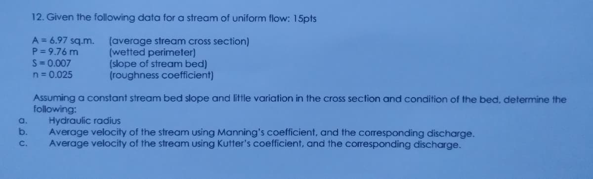 12. Given the following data for a stream of uniform flow: 15pts
A = 6.97 sq.m.
(average stream cross section)
(wetted perimeter)
(slope of stream bed)
(roughness coefficient)
P= 9.76 m
S = 0.007
n= 0.025
Assuming a constant stream bed slope and little variation in the cross section and condition of the bed, determine the
following:
Hydraulic radius
Average velocity of the stream using Manning's coefficient, and the corresponding discharge.
Average velocity of the stream using Kutter's coefficient, and the corresponding discharge.
a.
b.
C.
